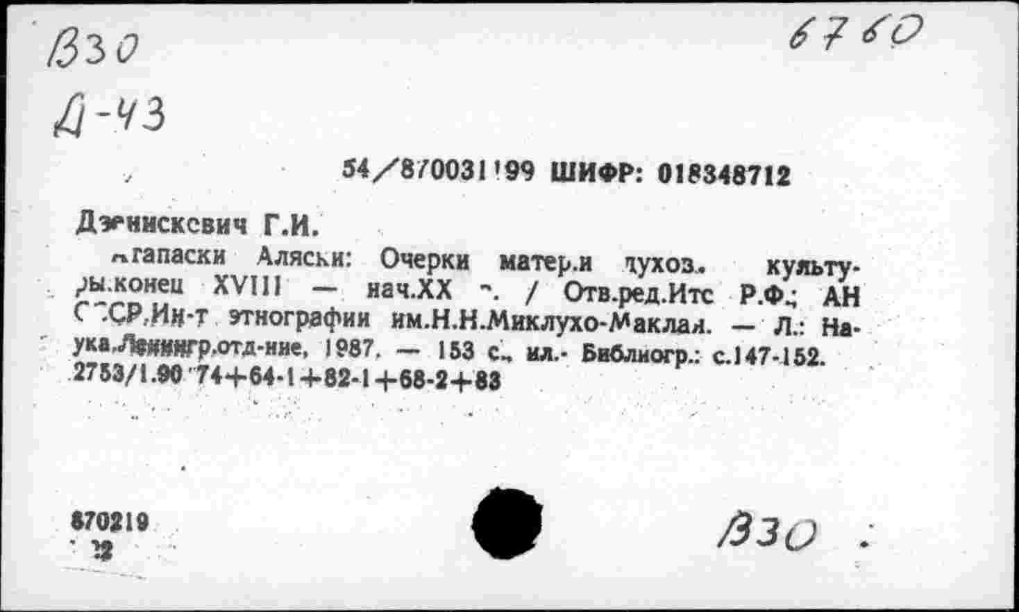 ﻿54/870031'99 ШИФР: 018348712
Дэеннсксвич Г.И.
»гапаски Аляски: Очерки матер.и духоз,. культу-г-™”.!“ XVIH ~ иач.ХХ / Отв.ред.Итс Р.Ф^ АН < ОКИМ-Т этнографии им.Н.Н.Миклухо-Маклая. — Л - На-ука.^ЯГр.отд-ние. 1987. - 153 С, ил.- Бивлиогр.: с. 147-152. 2753/1.90 74+64-1+82-1 +68-2+83
870219
’ 12
/Ззо .